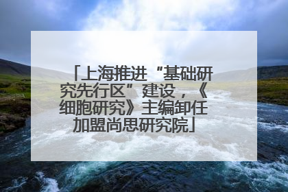 上海推进“基础研究先行区”建设，《细胞研究》主编卸任加盟尚思研究院